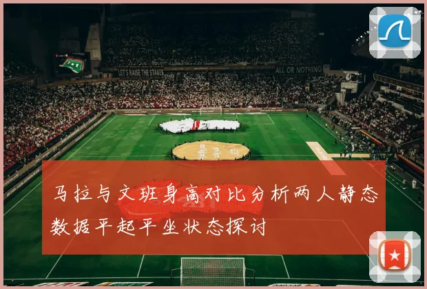 马拉与文班身高对比分析两人静态数据平起平坐状态探讨