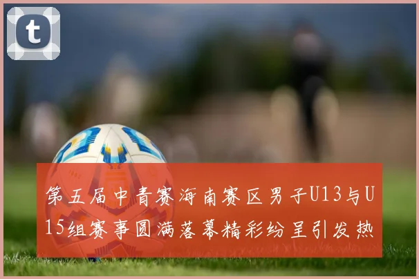 第五届中青赛海南赛区男子U13与U15组赛事圆满落幕精彩纷呈引发热烈反响