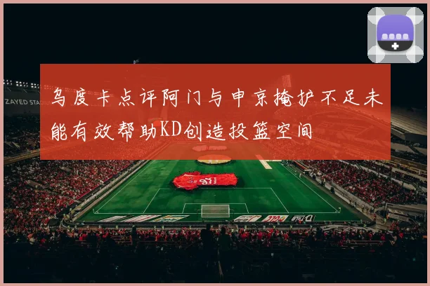 乌度卡点评阿门与申京掩护不足未能有效帮助KD创造投篮空间