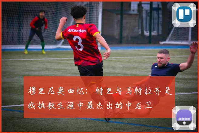 穆里尼奥回忆：特里与马特拉齐是我执教生涯中最杰出的中后卫