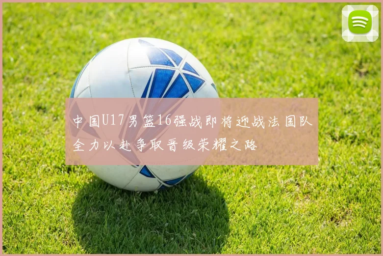 中国U17男篮16强战即将迎战法国队全力以赴争取晋级荣耀之路