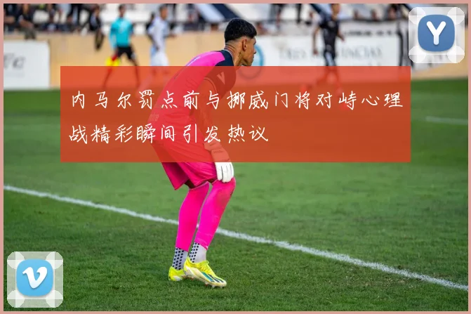 内马尔罚点前与挪威门将对峙心理战精彩瞬间引发热议