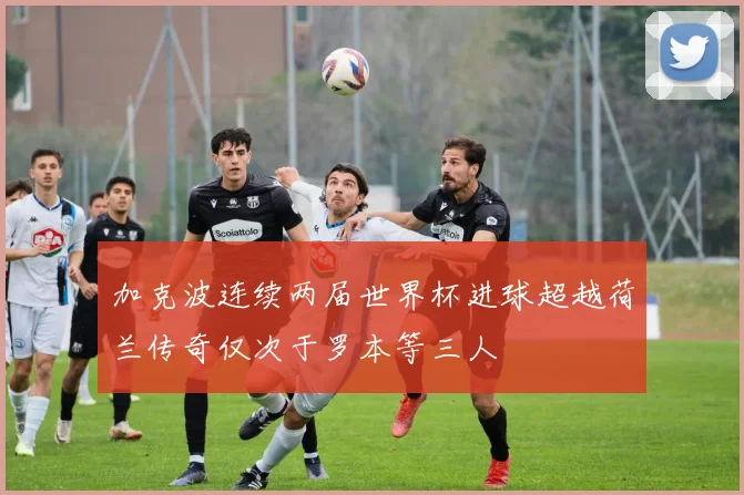 加克波连续两届世界杯进球超越荷兰传奇仅次于罗本等三人