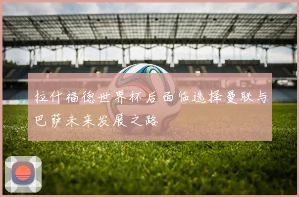 拉什福德世界杯后面临选择曼联与巴萨未来发展之路
