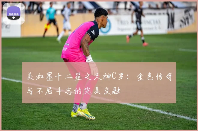 美加墨十二星之天神C罗：金色传奇与不屈斗志的完美交融