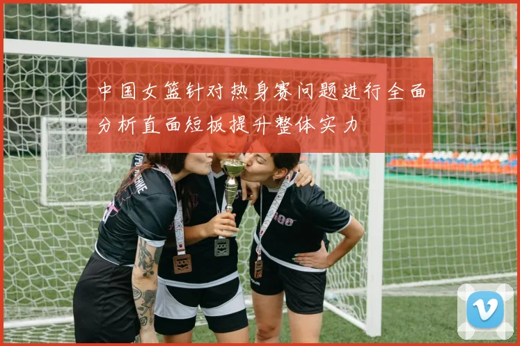 中国女篮针对热身赛问题进行全面分析直面短板提升整体实力