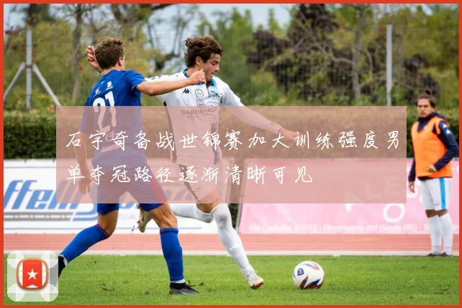 石宇奇备战世锦赛加大训练强度男单夺冠路径逐渐清晰可见