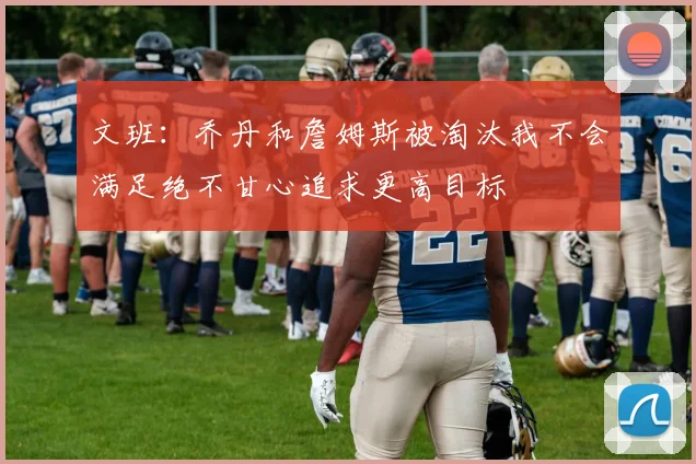 文班：乔丹和詹姆斯被淘汰我不会满足绝不甘心追求更高目标