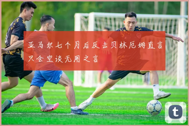 亚马尔七个月后反击贝林厄姆直言只会空谈无用之言
