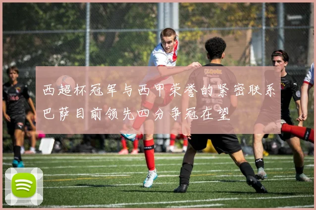 西超杯冠军与西甲荣誉的紧密联系巴萨目前领先四分争冠在望