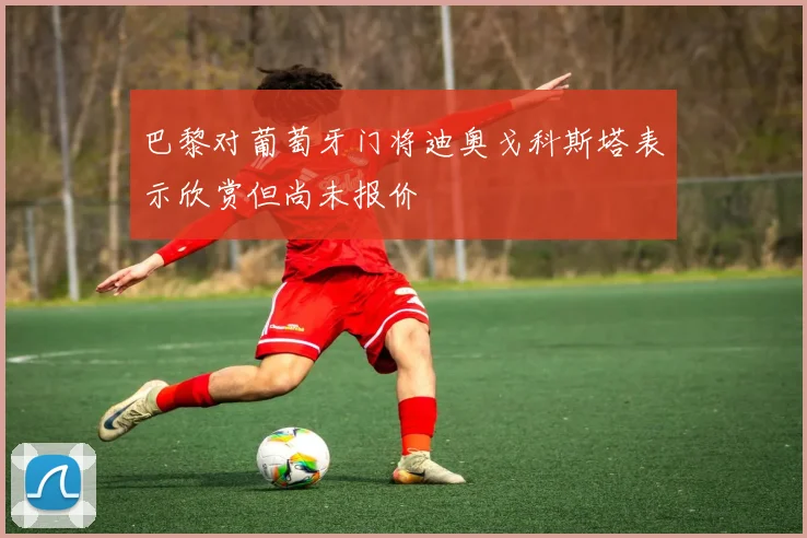 巴黎对葡萄牙门将迪奥戈科斯塔表示欣赏但尚未报价