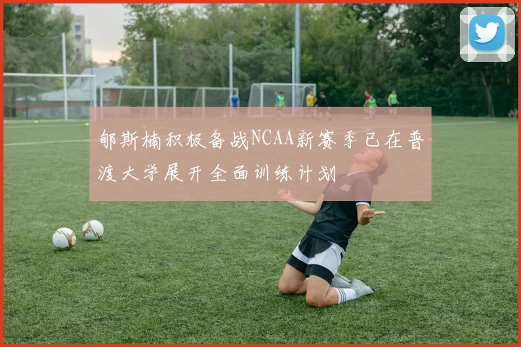 郇斯楠积极备战NCAA新赛季已在普渡大学展开全面训练计划