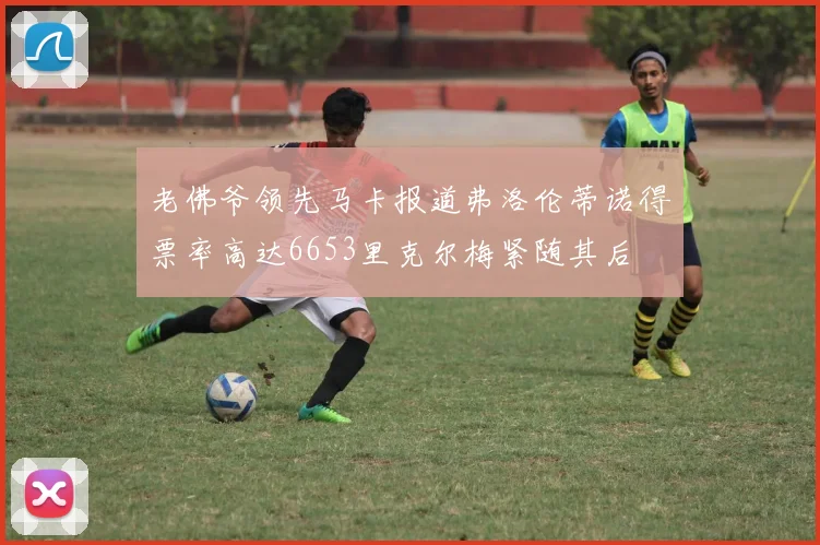 老佛爷领先马卡报道弗洛伦蒂诺得票率高达6653里克尔梅紧随其后