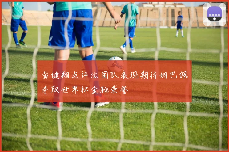 黄健翔点评法国队表现期待姆巴佩夺取世界杯金靴荣誉