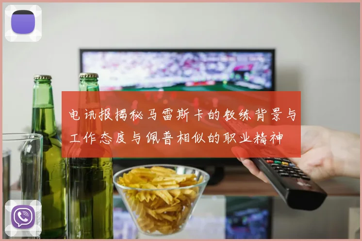 电讯报揭秘马雷斯卡的教练背景与工作态度与佩普相似的职业精神