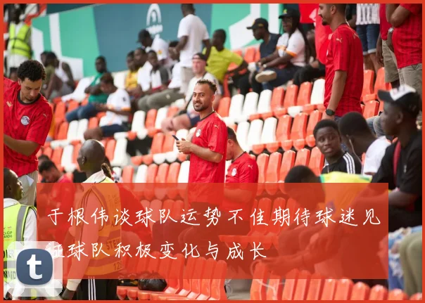 于根伟谈球队运势不佳期待球迷见证球队积极变化与成长