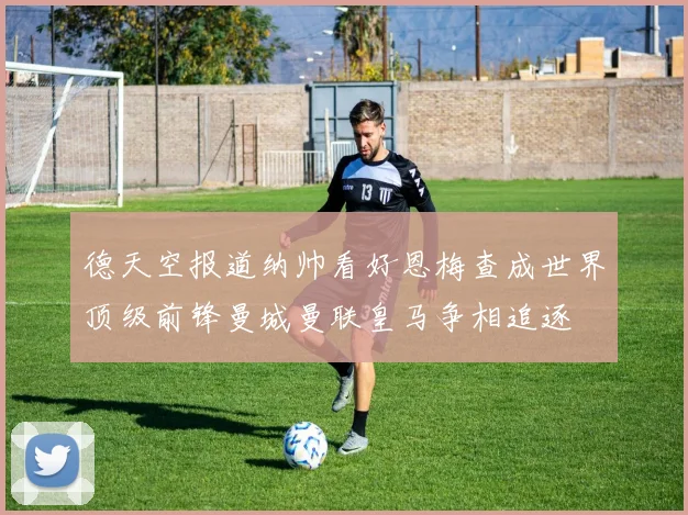 德天空报道纳帅看好恩梅查成世界顶级前锋曼城曼联皇马争相追逐