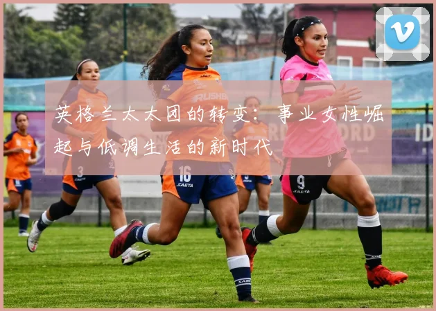 英格兰太太团的转变：事业女性崛起与低调生活的新时代