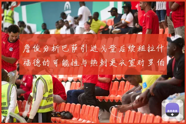 詹俊分析巴萨引进戈登后续租拉什福德的可能性与热刺更衣室对罗伯逊的需求