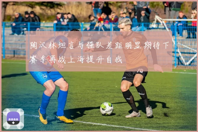陶汉林坦言与强队差距明显期待下赛季再战上海提升自我