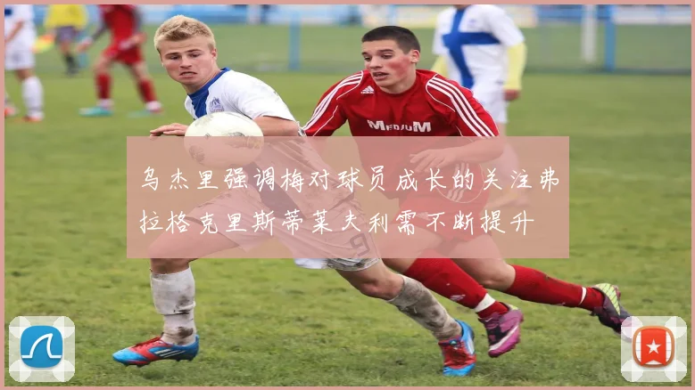 乌杰里强调梅对球员成长的关注弗拉格克里斯蒂莱夫利需不断提升