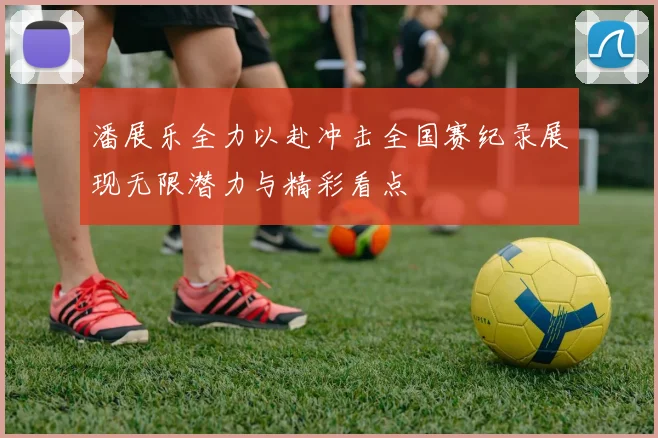 潘展乐全力以赴冲击全国赛纪录展现无限潜力与精彩看点